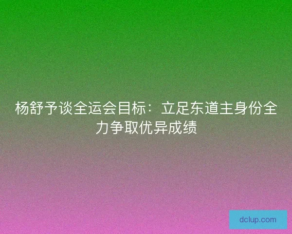 杨舒予谈全运会目标:立足东道主身份全力争取优异成绩 杨舒予谈全运会目标:立足东道主身份全力争取优异成绩