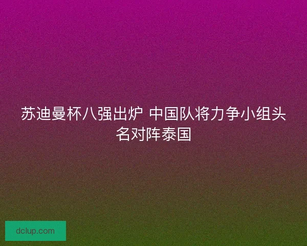 苏迪曼杯八强出炉 中国队将力争小组头名对阵泰国