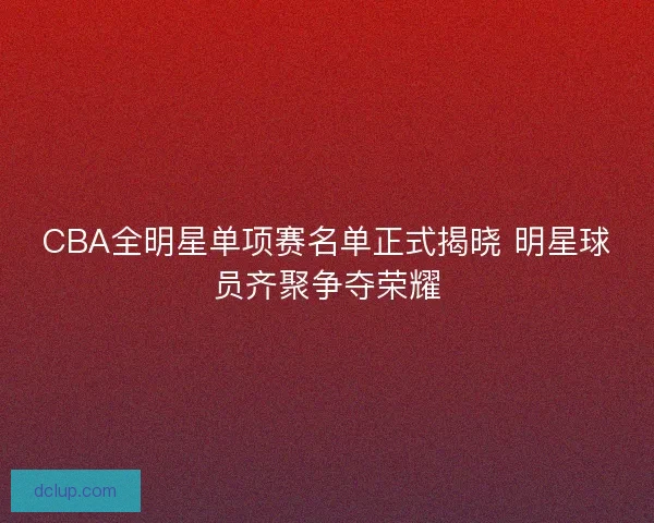 CBA全明星单项赛名单正式揭晓 明星球员齐聚争夺荣耀
