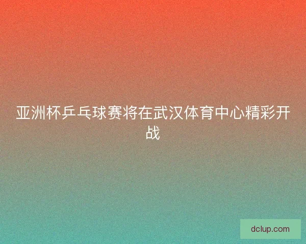 亚洲杯乒乓球赛将在武汉体育中心精彩开战