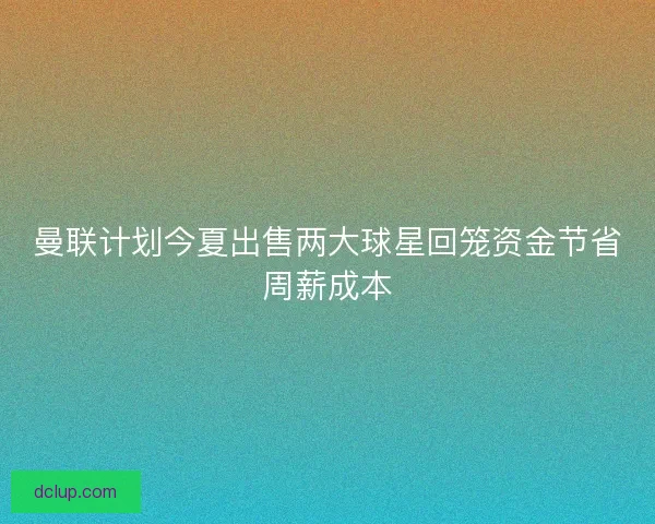 曼联计划今夏出售两大球星回笼资金节省周薪成本 曼联计划今夏出售两大球星回笼资金节省周薪成本