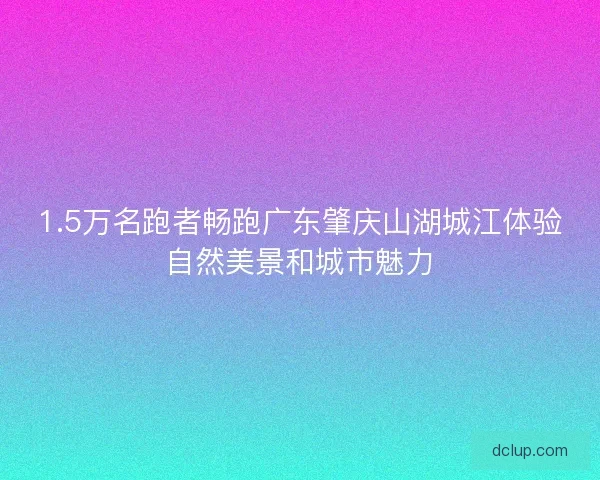 1.5万名跑者畅跑广东肇庆山湖城江体验自然美景和城市魅力