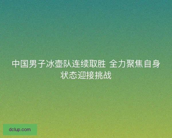 中国男子冰壶队连续取胜 全力聚焦自身状态迎接挑战