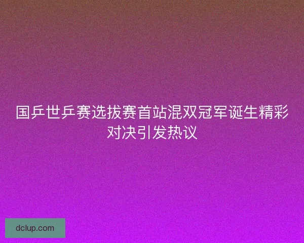 国乒世乒赛选拔赛首站混双冠军诞生精彩对决引发热议