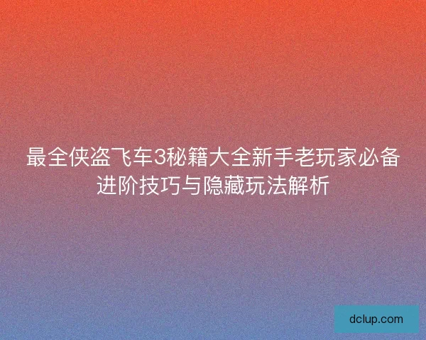 最全侠盗飞车3秘籍大全新手老玩家必备进阶技巧与隐藏玩法解析