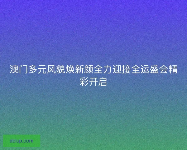 澳门多元风貌焕新颜全力迎接全运盛会精彩开启