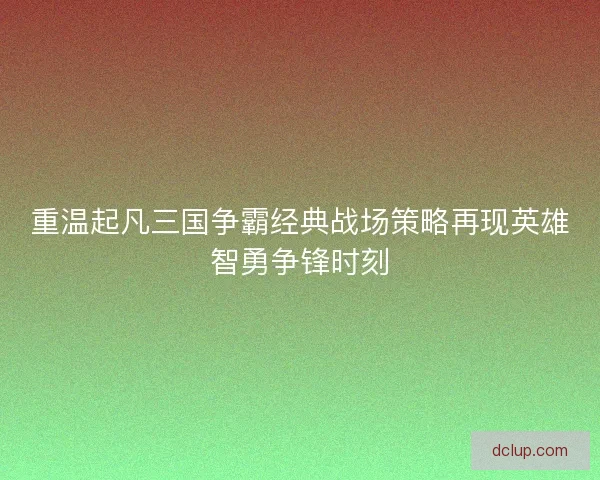 重温起凡三国争霸经典战场策略再现英雄智勇争锋时刻