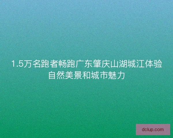 1.5万名跑者畅跑广东肇庆山湖城江体验自然美景和城市魅力