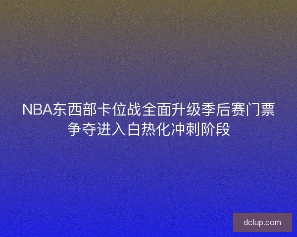 NBA东西部卡位战全面升级季后赛门票争夺进入白热化冲刺阶段