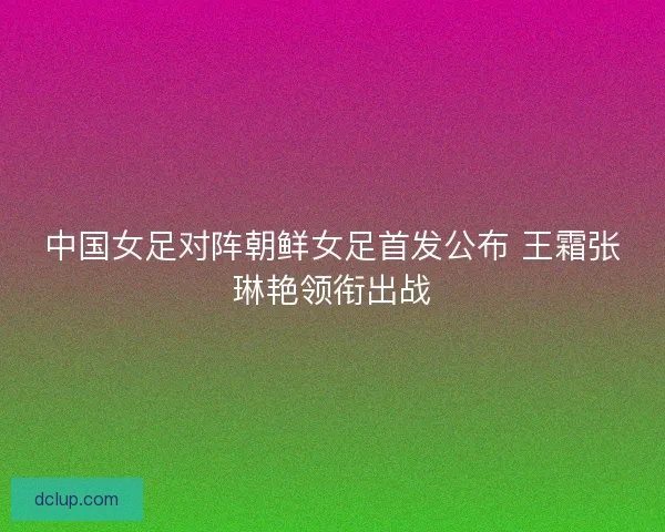 中国女足对阵朝鲜女足首发公布 王霜张琳艳领衔出战