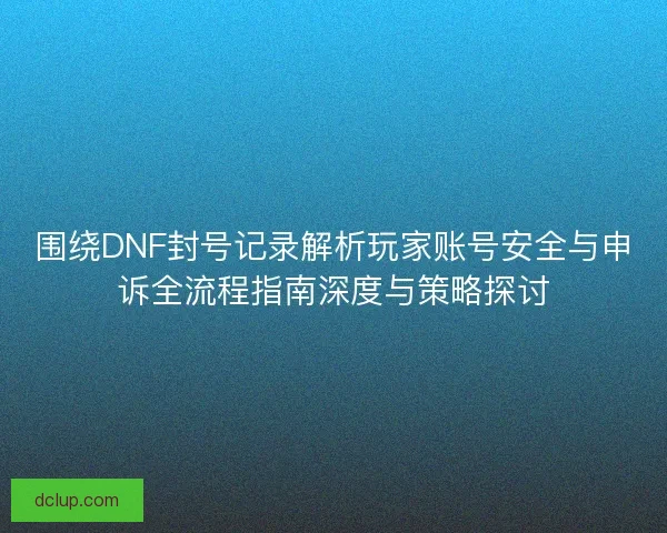 围绕DNF封号记录解析玩家账号安全与申诉全流程指南深度与策略探讨