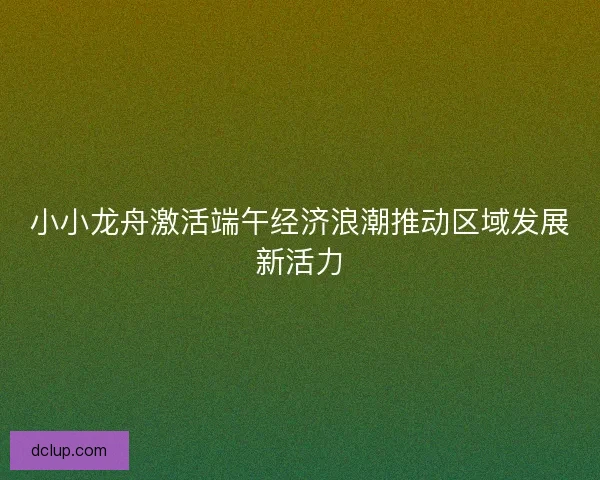 小小龙舟激活端午经济浪潮推动区域发展新活力