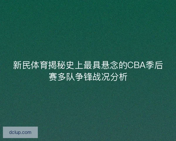 新民体育揭秘史上最具悬念的CBA季后赛多队争锋战况分析