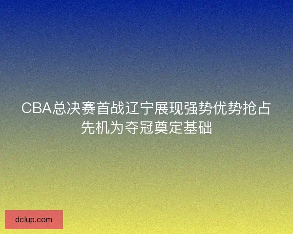 CBA总决赛首战辽宁展现强势优势抢占先机为夺冠奠定基础
