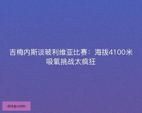 吉梅内斯谈玻利维亚比赛：海拔4100米吸氧挑战太疯狂